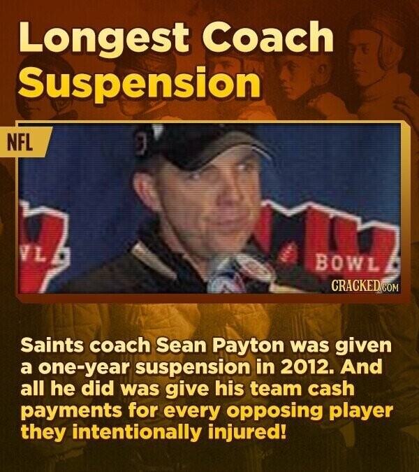 Longest Coach Suspension NFL VL BOWL CRACKED COM Saints coach Sean Payton was given a one-year suspension in 2012. And all he did was give his team cash payments for every opposing player they intentionally injured!