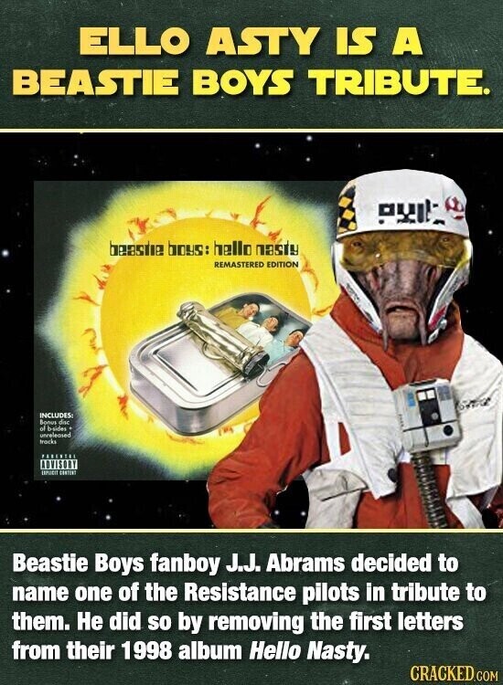 ELLO ASTY IS A BEASTIE BOYS TRIBUTE. PUIL beastie boys: hello nasty REMASTERED EDITION INCLUDES: Bonus disc of b-sides unreleased tracks PARENTSU ADVISORY EXPURIT CONTENT Beastie Boys fanboy J.J. Abrams decided to name one of the Resistance pilots in tribute to them. Не did so by removing the first letters from their 1998 album Hello Nasty. CRACKED.COM
