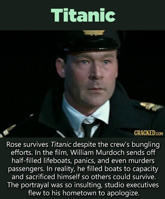 Titanic CRACKED.COM Rose survives Titanic despite the crew's bungling efforts. In the film, William Murdoch sends off half-filled lifeboats, panics, and even murders passengers. In reality, he filled boats to capacity and sacrificed himself so others could survive. The portrayal was so insulting, studio executives flew to his hometown to apologize.