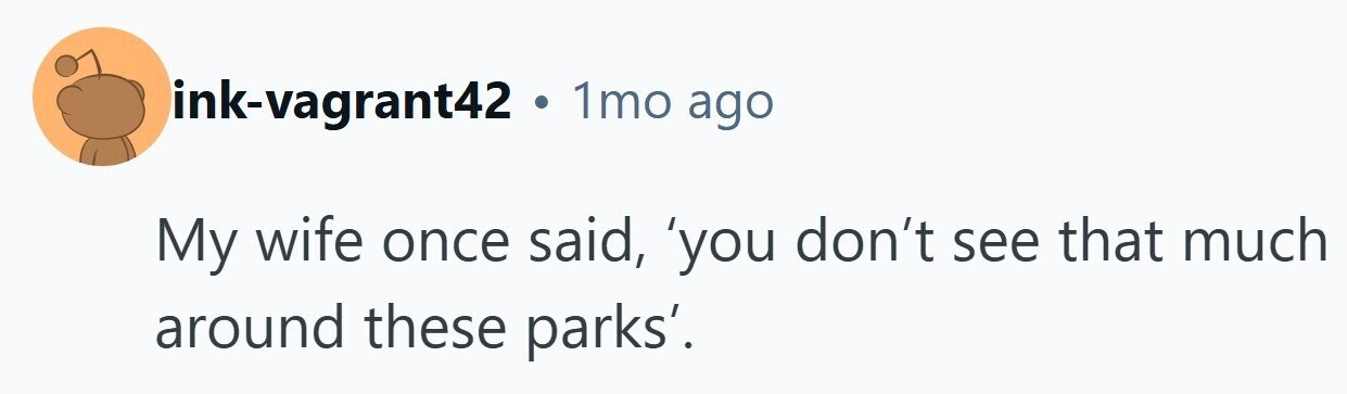 ink-vagrant42 . 1mo ago My wife once said, 'you don't see that much around these parks'. 