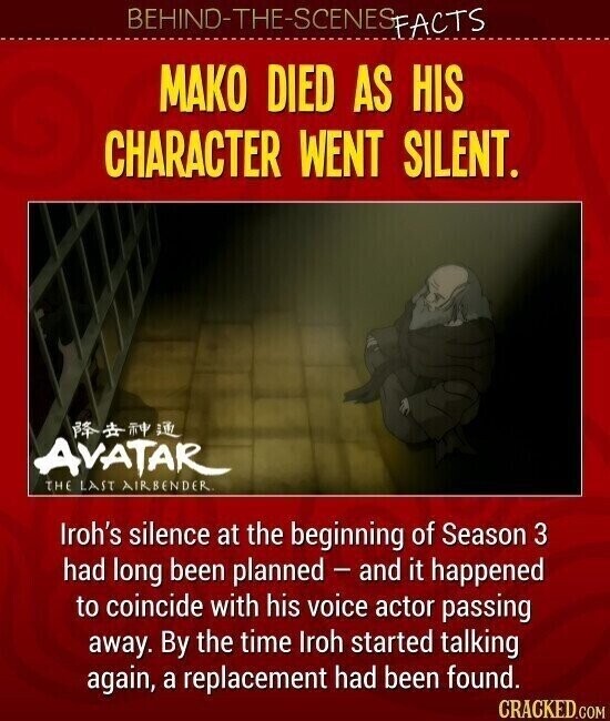 BEHIND-THE-SCENES FACTS МАКО DIED AS HIS CHARACTER WENT SILENT. AVATAR THE LAST AIRBENDER. Iroh's silence at the beginning of Season 3 had long been planned - and it happened to coincide with his voice actor passing away. By the time Iroh started talking again, a replacement had been found. CRACKED.COM