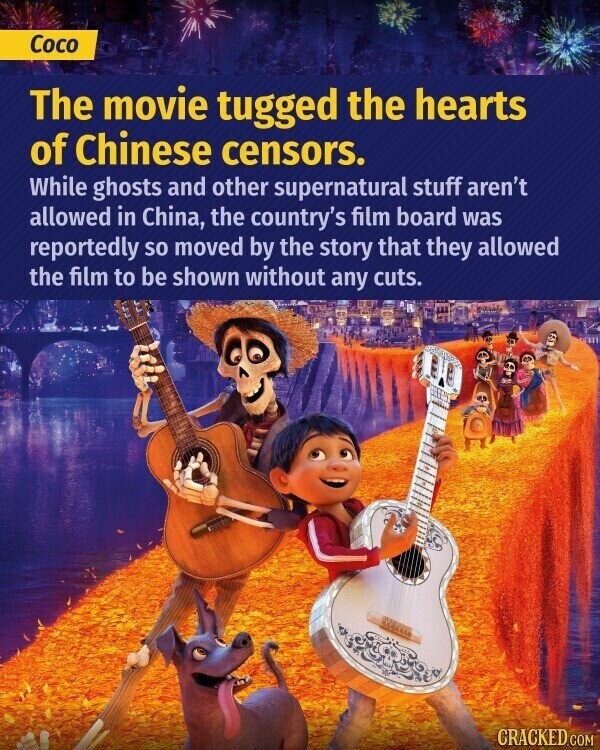 Coco The movie tugged the hearts of Chinese censors. While ghosts and other supernatural stuff aren't allowed in China, the country's film board was reportedly so moved by the story that they allowed the film to be shown without any cuts. CRACKED.COM