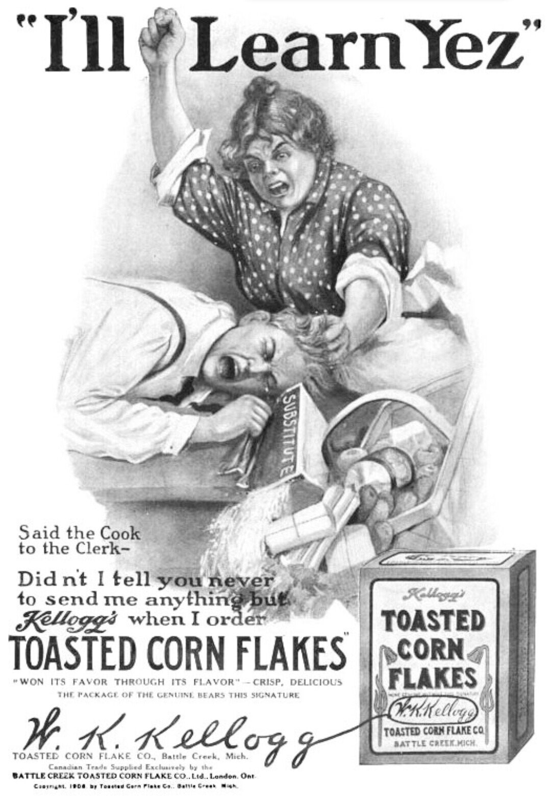 I'll Learn Yez SUBSTITUTE Said the Cook to the Clerk- Did n't I tell you never Kollogg's to send me anything but TOASTED Kellogg's when I order TOASTED CORN FLAKES CORN *WON ITS FAVOR THROUGH ITS FLAVOR-CRISP, DELICIOUS FLAKES THE PACKAGE OF THE GENUINE BEARS THIS SIGNATURE Kellog HINE The Kellog TOASTED W CORN K. FLAKE CO., Battle Creek, Mich. g TOASTED CORN FLAKE CO SATTLE CREEK.MICH Canadian Trade Supplied Exclusively by the BATTLE CREZK TOASTED CORN FLAKE CO.,Ltd.,London One Compright 1906 by Toasted Gern Flake Co. Battle Creak Migh 