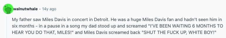 walnutwhale 14y ago My father saw Miles Davis in concert in Detroit. Не was a huge Miles Davis fan and hadn't seen him in six months - in a pause in a song my dad stood up and screamed I'VE BEEN WAITING 6 MONTHS TO HEAR YOU DO THAT, MILES! and Miles Davis screamed back SHUT THE FUCK UP, WHITE BOY! 