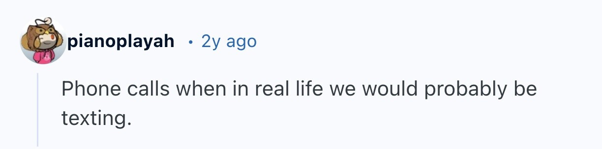 pianoplayah S 2y ago Phone calls when in real life we would probably be texting.