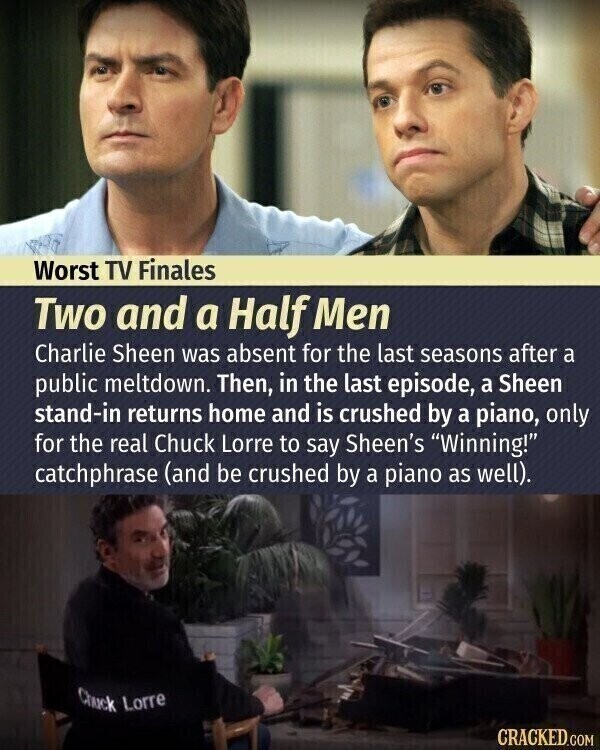 Worst TV Finales Two and a Half Men Charlie Sheen was absent for the last seasons after a public meltdown. Then, in the last episode, a Sheen stand-in returns home and is crushed by a piano, only for the real Chuck Lorre to say Sheen's Winning! catchphrase (and be crushed by a piano as well). Chuck Lorre CRACKED.COM