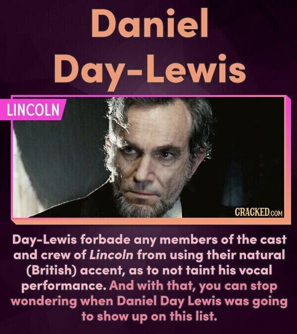 Daniel Day-Lewis LINCOLN CRACKED.COM Day-Lewis forbade any members of the cast and crew of Lincoln from using their natural (British) accent, as to not taint his vocal performance. And with that, you can stop wondering when Daniel Day Lewis was going to show up on this list.