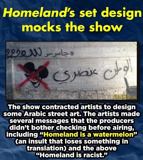 Homeland's set design mocks the show #جاسوسو سعوو الوطن عنصري GRACKED COM The show contracted artists to design some Arabic street art. The artists made several messages that the producers didn't bother checking before airing, including Homeland is a watermelon (an insult that loses something in translation) and the above Homeland is racist.