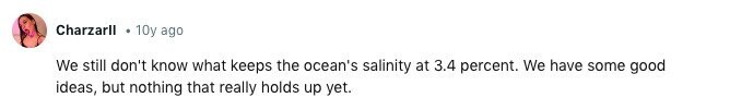 Charzarll 10y ago We still don't know what keeps the ocean's salinity at 3.4 percent. We have some good ideas, but nothing that really holds up yet. 