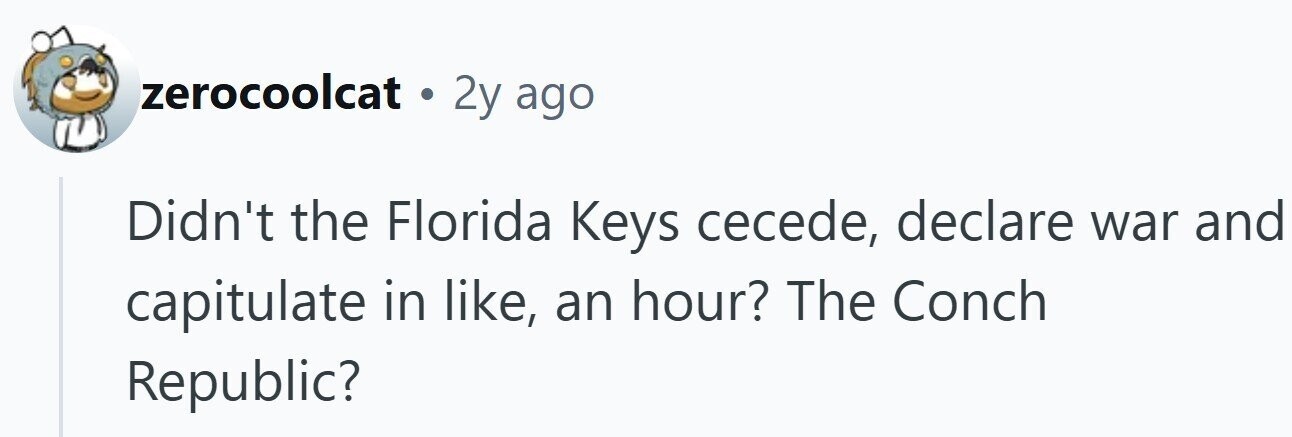 zerocoolcat . 2y ago Didn't the Florida Keys cecede, declare war and capitulate in like, an hour? The Conch Republic?