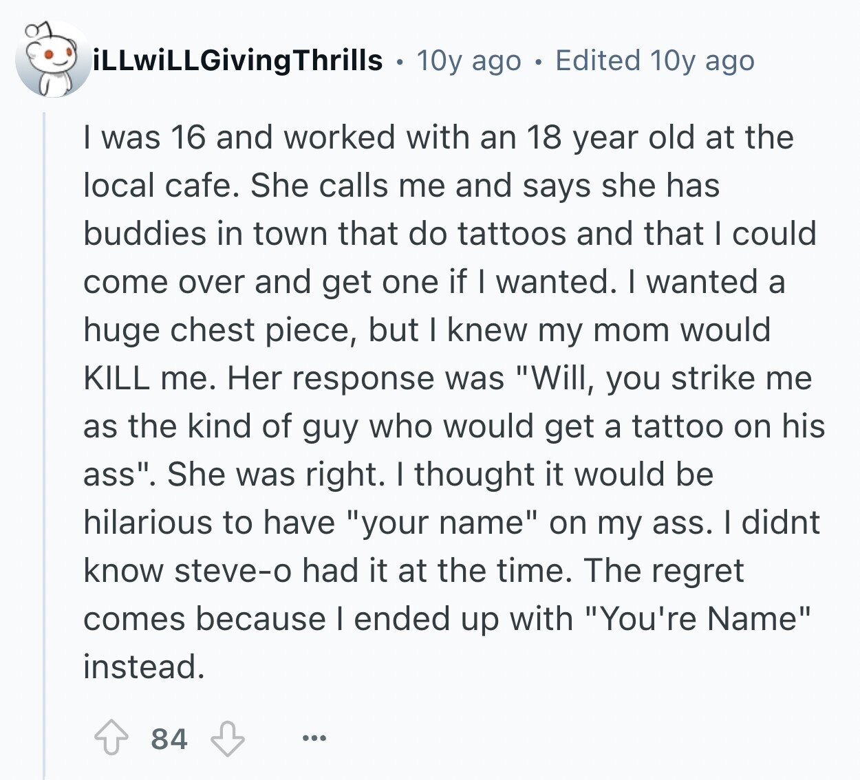 iLLwiLLGivingThrills 10y ago Edited 10y ago I was 16 and worked with an 18 year old at the local cafe. She calls me and says she has buddies in town that do tattoos and that I could come over and get one if I wanted. I wanted a huge chest piece, but I knew my mom would KILL me. Her response was Will, you strike me as the kind of guy who would get a tattoo on his ass. She was right. I thought it would be hilarious to have your name on my ass. I didnt know steve-o had