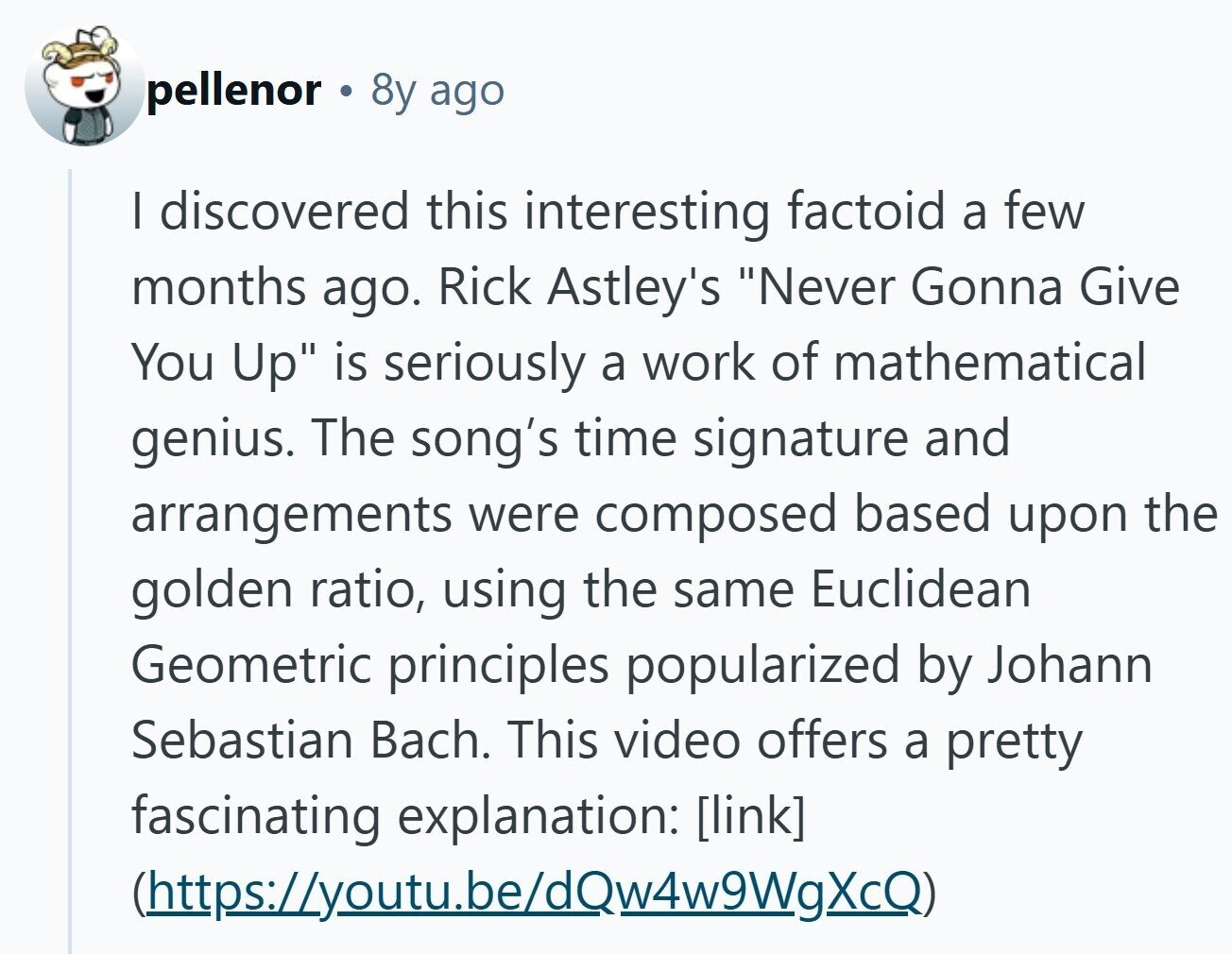 pellenor 8y ago | discovered this interesting factoid a few months ago. Rick Astley's Never Gonna Give You Up is seriously a work of mathematical genius. The song's time signature and arrangements were composed based upon the golden ratio, using the same Euclidean Geometric principles popularized by Johann Sebastian Bach. This video offers a pretty fascinating explanation: (https://youtu.be/dQw4w9WgXcQ)