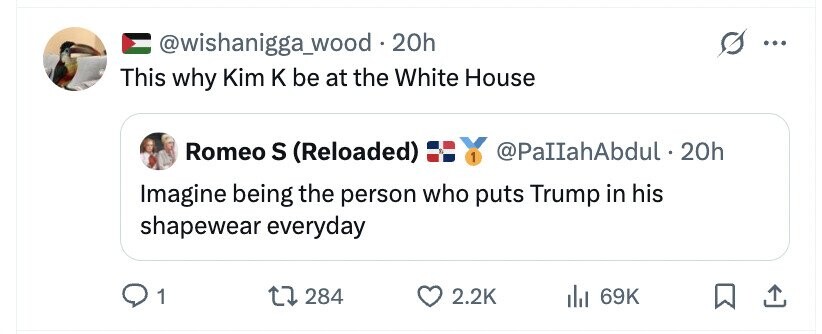 @wishanigga_wood.20h ... This why Kim K be at the White House Romeo S (Reloaded) 1 @PallahAbdul.20h Imagine being the person who puts Trump in his shapewear everyday 1 284 2.2K 69K