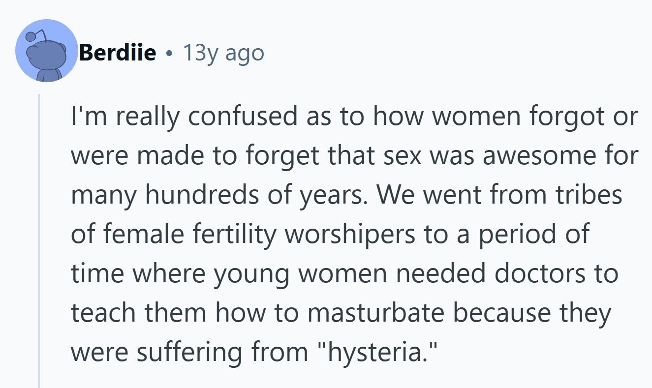 Berdiie . 13y ago I'm really confused as to how women forgot or were made to forget that sex was awesome for many hundreds of years. We went from tribes of female fertility worshipers to a period of time where young women needed doctors to teach them how to masturbate because they were suffering from hysteria. 