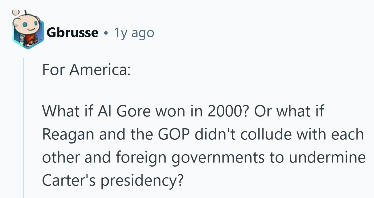 Gbrusse 1y ago For America: What if Al Gore won in 2000? Or what if Reagan and the GOP didn't collude with each other and foreign governments to undermine Carter's presidency?