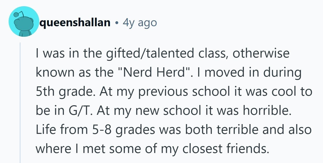 queenshallan e 4y ago I was in the gifted/talented class, otherwise known as the Nerd Herd. I moved in during 5th grade. At my previous school it was cool to be in G/T. At my new school it was horrible. Life from 5-8 grades was both terrible and also where I met some of my closest friends.