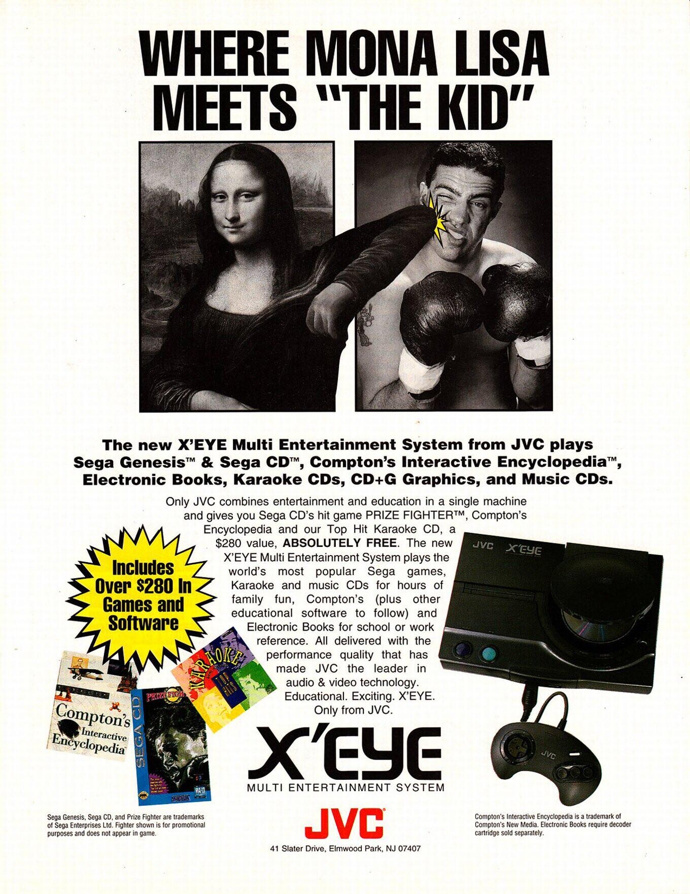 WHERE MONA LISA MEETS THE KID The new X'EYE Multi Entertainment System from JVC plays Sega Genesis™ & Sega CD T,, Compton's Interactive Encyclopedia, Electronic Books, Karaoke CDs, CD+G Graphics, and Music CDs. Only JVC combines entertainment and education in a single machine and gives you Sega CD hit game PRIZE FIGHTER™ Compton's Encyclopedia and our Top Hit Karaoke CD, a $280 value, ABSOLUTELY FREE. The new JVC X'EYE X'EYE Multi Entertainment System plays the Includes world's most popular Sega games, Over $280 In Karaoke and music CDs for hours of family fun, Compton's (plus other Games and educational software to
