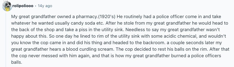 rolipoliooo 14y ago My great grandfather owned a pharmacy.(1920's) Не routinely had a police officer come in and take whatever he wanted usually candy soda etc. After he stole from my great grandfather he would head to the back of the shop and take a piss in the utility sink. Needless to say my great grandfather wasn't happy about this. So one day he lined to rim of the utility sink with some acidic chemical, and wouldn't you know the cop came in and did his thing and headed to the backroom. a couple seconds later my great grandfather hears 