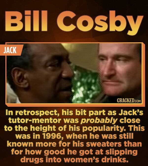 Bill Cosby JACK In retrospect, his bit part as Jack's tor-mentor was probably close to the height of his popularity. This was in 1996, when he was sti