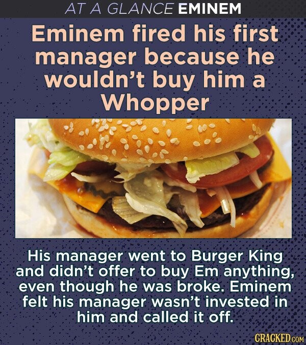 AT A GLANCE EMINEM Eminem fired his first manager because he wouldn't buy him a Whopper His manager went to Burger King and didn't offer to buy Em anything, even though he was broke. Eminem felt his manager wasn't invested in him and called it off. CRACKED.COM