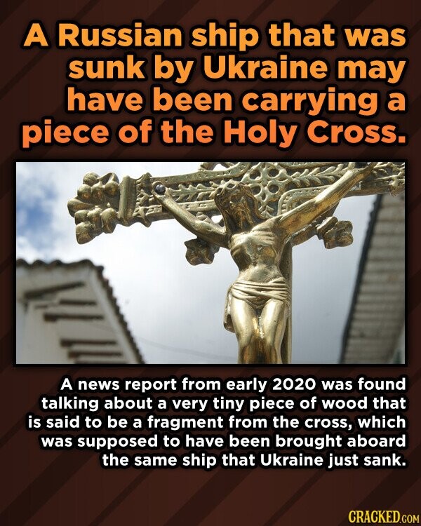 A Russian ship that was sunk by Ukraine may have been carrying a piece of the Holy Cross. A news report from early 2020 was found talking about a very tiny piece of wood that is said to be a fragment from the cross, which was supposed to have been brought aboard the same ship that Ukraine just sank. CRACKED.COM