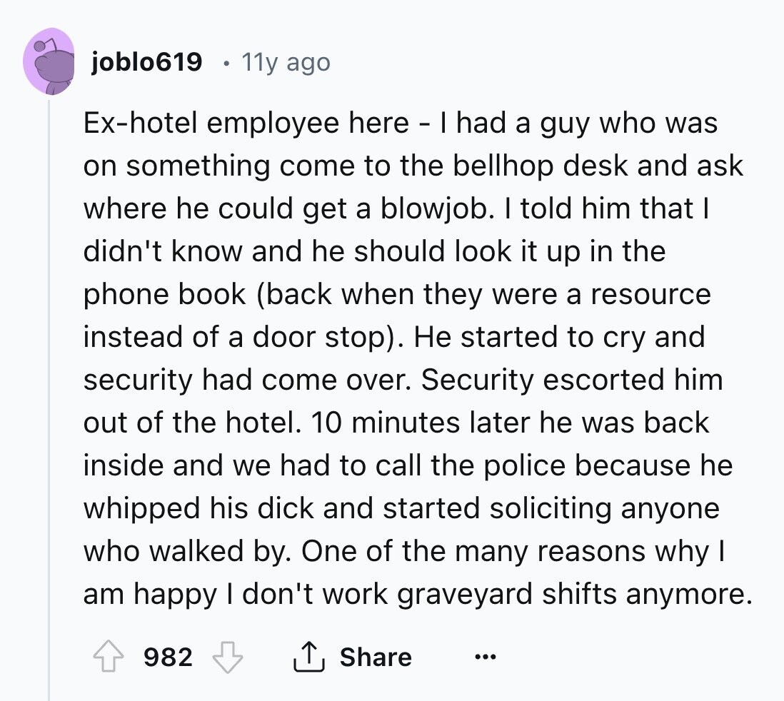 joblo619 11y ago Ex-hotel employee here - Ih had a guy who was on something come to the bellhop desk and ask where he could get a blowjob. I told him that I didn't know and he should look it up in the phone book (back when they were a resource instead of a door stop). Не started to cry and security had come over. Security escorted him out of the hotel. 10 minutes later he was back inside and we had to call the police because he whipped his dick and started soliciting anyone who walked by. One of the many 
