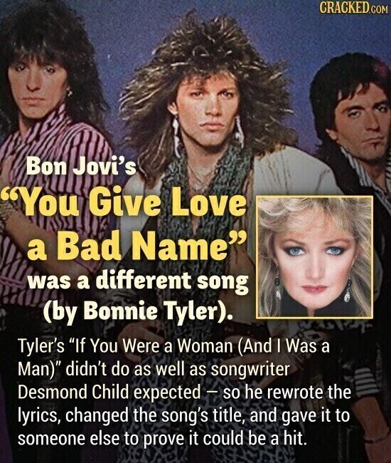 CRACKED.COM Bon Jovi's You Give Love a Bad Name was a different song (by Bonnie Tyler). Tyler's If You Were a Woman (And I Was a Man) didn't do as well as songwriter Desmond Child expected - so he rewrote the lyrics, changed the song's title, and gave it to someone else to prove it could be a hit.