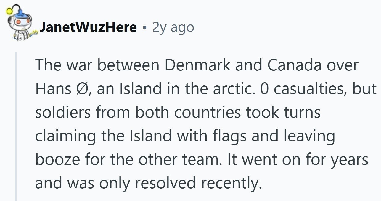 JanetWuzHere a 2y ago The war between Denmark and Canada over Hans Ø, an Island in the arctic. 0 casualties, but soldiers from both countries took turns claiming the Island with flags and leaving booze for the other team. It went on for years and was only resolved recently.