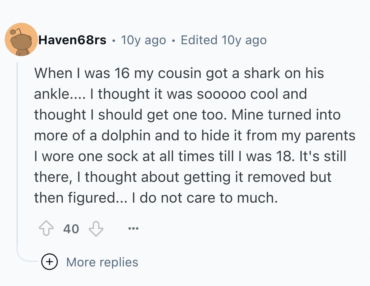 Haven68rs 10y ago Edited 10y ago When I was 16 my cousin got a shark on his ankle.... I thought it was SOOOOO cool and thought I should get one too. Mine turned into more of a dolphin and to hide it from my parents I wore one sock at all times till I was 18. It's still there, I thought about getting it removed but then figured... I do not care to much. 40 ... + More replies