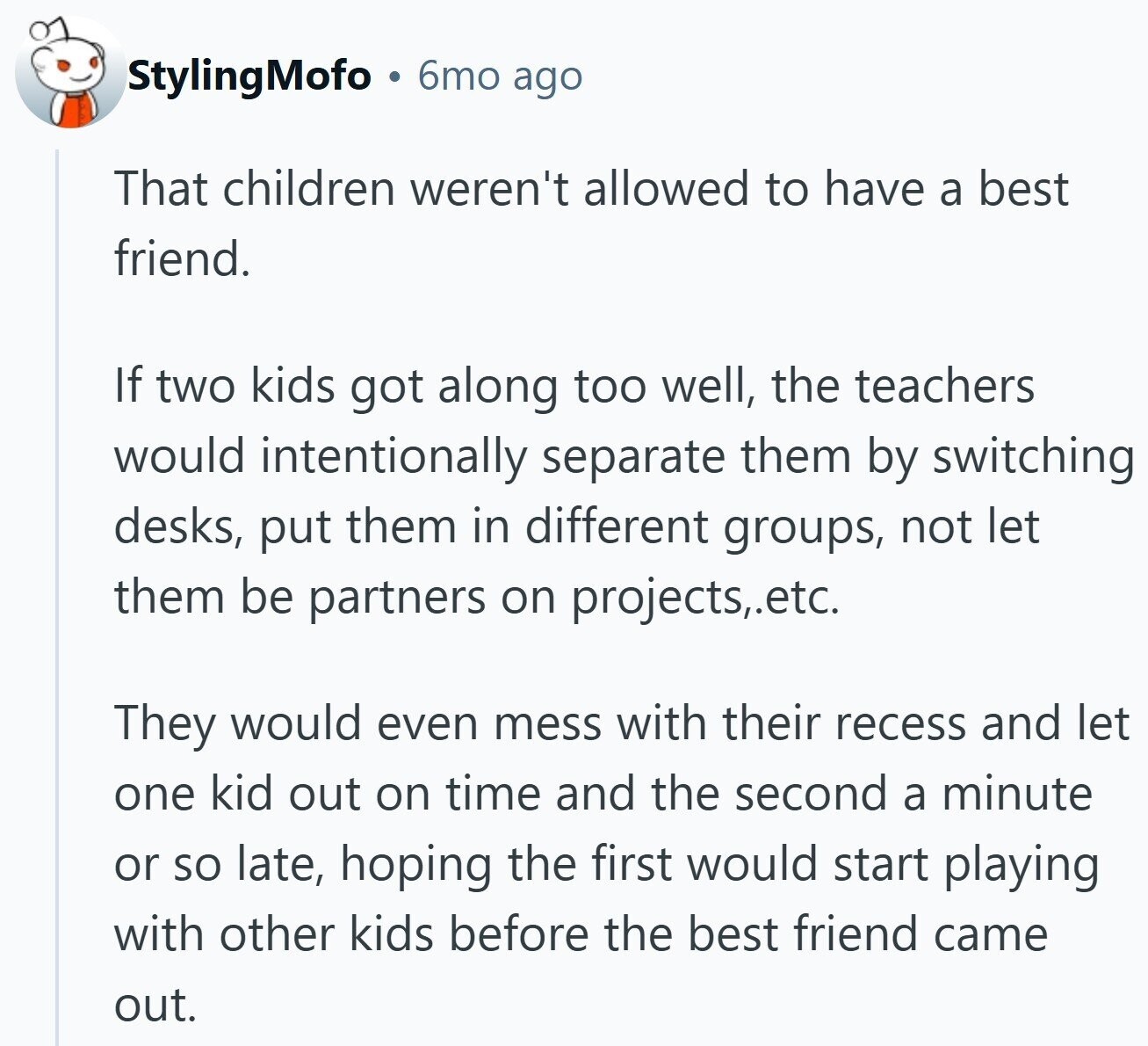 StylingMofo 6mo ago That children weren't allowed to have a best friend. If two kids got along too well, the teachers would intentionally separate them by switching desks, put them in different groups, not let them be partners on projects,.etc. They would even mess with their recess and let one kid out on time and the second a minute or so late, hoping the first would start playing with other kids before the best friend came out.