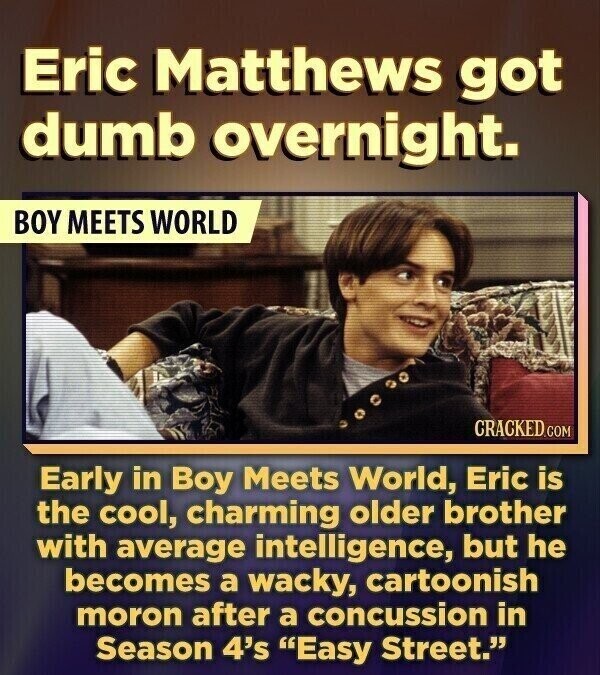 Eric Matthews got dumb overnight. BOY MEETS WORLD CRACKED.COM Early in Boy Meets World, Eric is the cool, charming older brother with average intelligence, but he becomes a wacky, cartoonish moron after a concussion in Season 4's Easy Street.