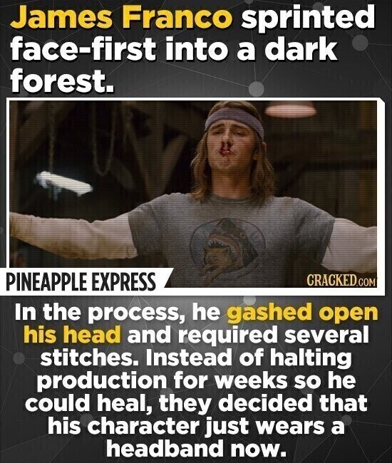 James Franco sprinted face-first into a dark forest. PINEAPPLE EXPRESS CRACKED.COM In the process, he gashed open his head and required several stitches. Instead of halting production for weeks so he could heal, they decided that his character just wears a headband now.