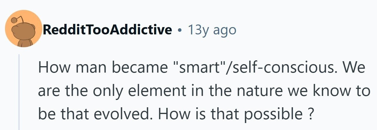 RedditTooAddictive . 13y ago How man became smart/self-conscious. We are the only element in the nature we know to be that evolved. How is that possible ? 