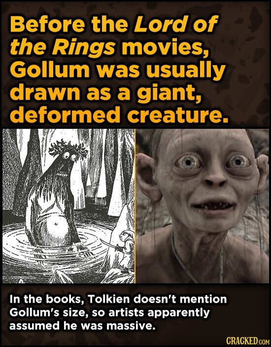 Before the Lord of the Rings movies, Gollum was usually drawn as a giant, deformed creature. In the books, Tolkien doesn't mention Gollum's size, so artists apparently assumed he was massive. CRACKED.COM