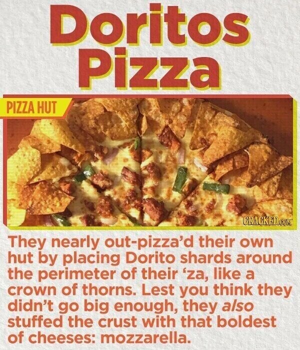 Doritos Pizza PIZZA HUT CRACKED.COM They nearly out-pizza'd their own hut by placing Dorito shards around the perimeter of their 'za, like a crown of thorns. Lest you think they didn't go big enough, they also stuffed the crust with that boldest of cheeses: mozzarella.