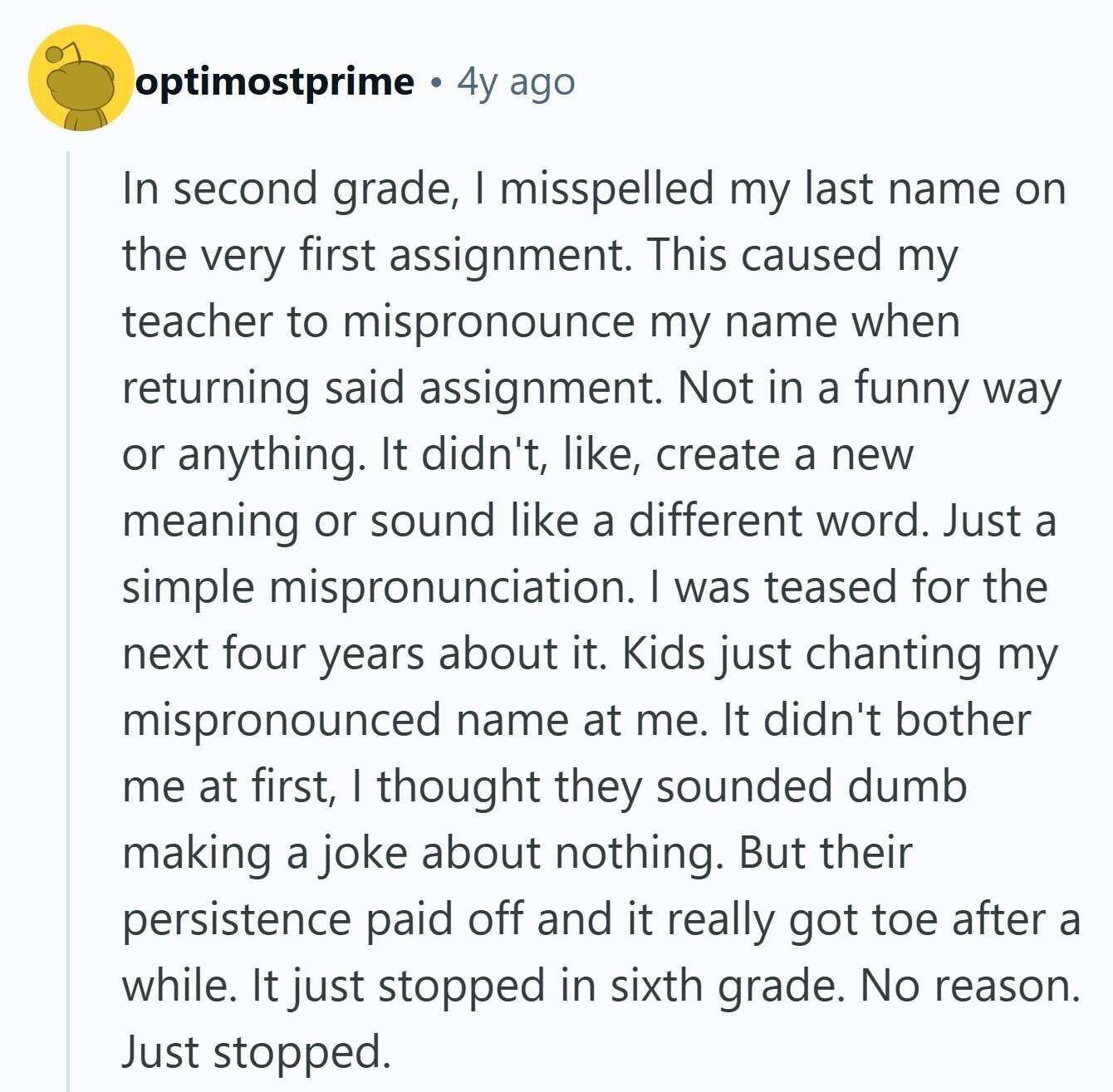 optimostprime 4y ago In second grade, I misspelled my last name on the very first assignment. This caused my teacher to mispronounce my name when returning said assignment. Not in a funny way or anything. It didn't, like, create a new meaning or sound like a different word. Just a simple mispronunciation. I was teased for the next four years about it. Kids just chanting my mispronounced name at me. It didn't bother me at first, I thought they sounded dumb making a joke about nothing. But their persistence paid off and it really got toe after a while. It
