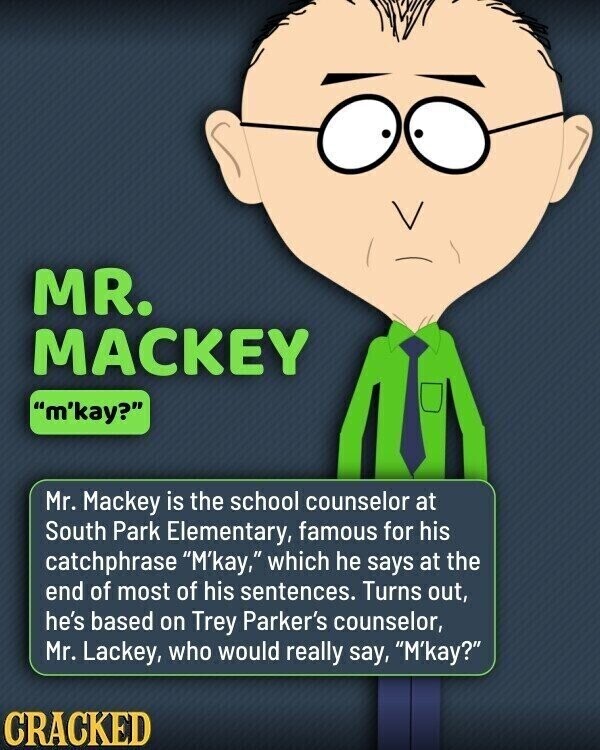 MR. MACKEY m'kay? Mr. Mackey is the school counselor at South Park Elementary, famous for his catchphrase M'kay, which he says at the end of most of his sentences. Turns out, he's based on Trey Parker's counselor, Mr. Lackey, who would really say, M'kay? CRACKED