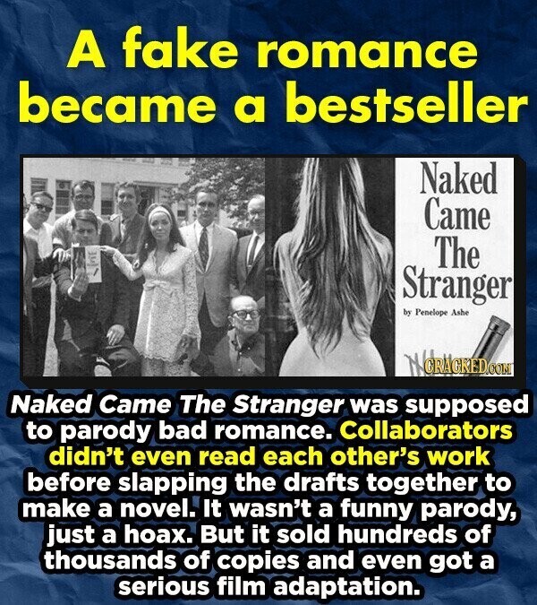 A fake romance became a bestseller Naked Came The Stranger by Penelope Ashe NCRAGRED.COM Naked Came The Stranger was supposed to parody bad romance. Collaborators didn't even read each other's work before slapping the drafts together to make a novel. It wasn't a funny parody, just a hoax. But it sold hundreds of thousands of copies and even got a serious film adaptation.