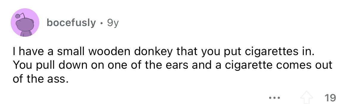 bocefusly . 9y I have a small wooden donkey that you put cigarettes in. You pull down on one of the ears and a cigarette comes out of the ass. ... 19