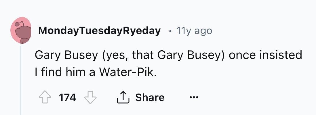 MondayTuesdayRyeday 0 11y ago Gary Busey (yes, that Gary Busey) once insisted I find him a Water-Pik. 174 Share ... 