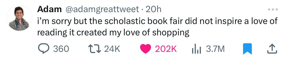 Adam @adamgreattweet.20h ... i'm sorry but the scholastic book fair did not inspire a love of reading it created my love of shopping 360 24K 202K 3.7M