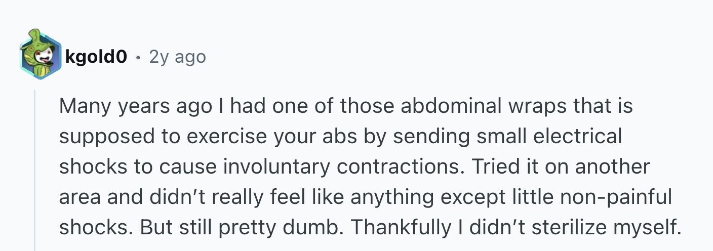 kgold0 . 2y ago Many years ago I had one of those abdominal wraps that is supposed to exercise your abs by sending small electrical shocks to cause involuntary contractions. Tried it on another area and didn't really feel like anything except little non-painful shocks. But still pretty dumb. Thankfully I didn't sterilize myself.