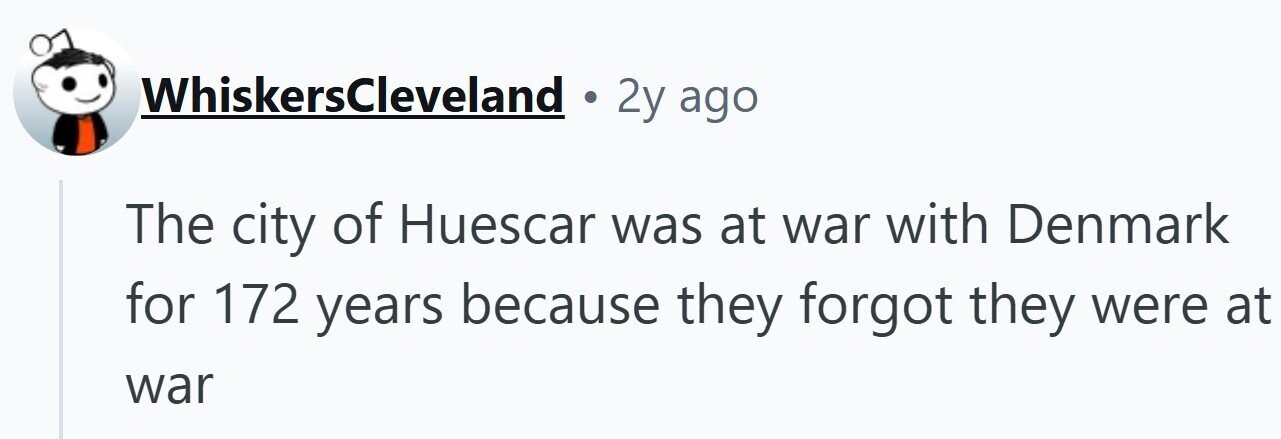 WhiskersCleveland . 2y ago The city of Huescar was at war with Denmark for 172 years because they forgot they were at war
