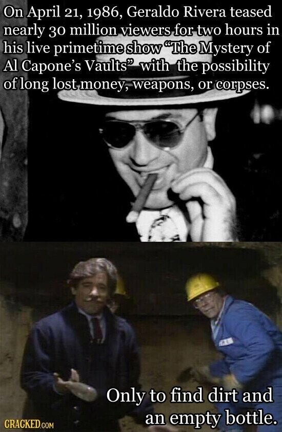 On April 21, 1986, Geraldo Rivera teased nearly 30 million viewers for two hours in his live primetime show The Mystery of Al Capone's Vaults with the possibility of long lost money, weapons, or corpses. Only to find dirt and CRACKED.COM an empty bottle.