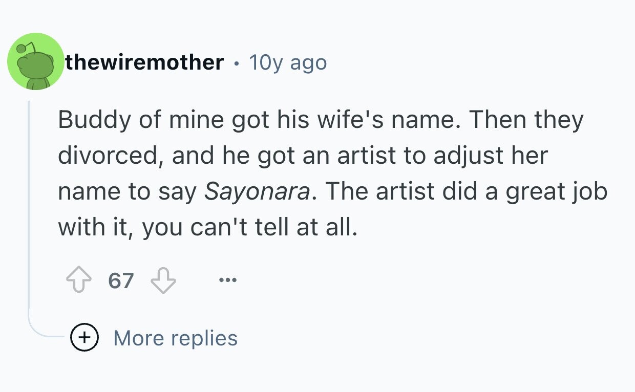 thewiremother 10y ago Buddy of mine got his wife's name. Then they divorced, and he got an artist to adjust her name to say Sayonara. The artist did a great job with it, you can't tell at all. 67 ... + More replies
