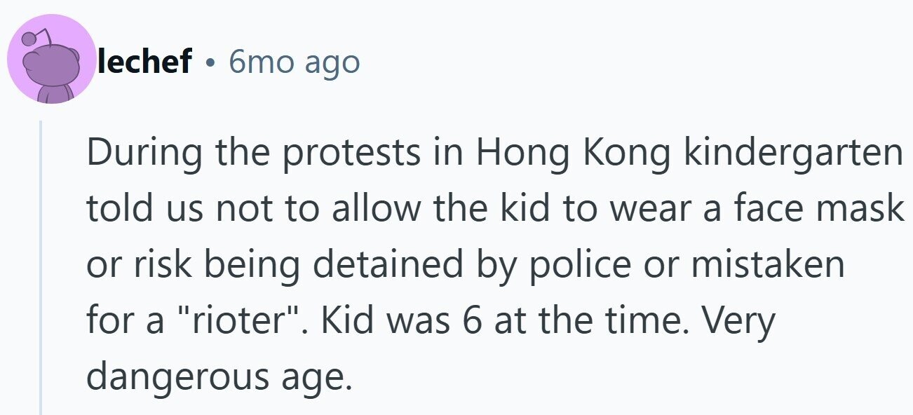 lechef . 6mo ago During the protests in Hong Kong kindergarten told us not to allow the kid to wear a face mask or risk being detained by police or mistaken for a rioter. Kid was 6 at the time. Very dangerous age.