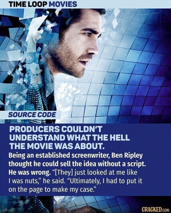 TIME LOOP MOVIES SOURCE CODE PRODUCERS COULDN'T UNDERSTAND WHAT THE HELL THE MOVIE WAS ABOUT. Being an established screenwriter, Ben Ripley thought he could sell the idea without a script. Не was wrong. just looked at me like | was nuts, he said. Ultimately, I had to put it on the page to make my case. CRACKED.COM