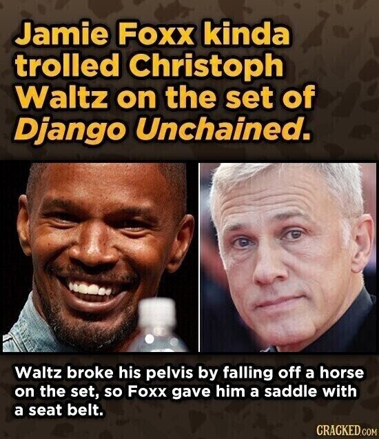 Jamie Foxx kinda trolled Christoph Waltz on the set of Django Unchained. Waltz broke his pelvis by falling off a horse on the set, so Foxx gave him a saddle with a seat belt. CRACKED.COM