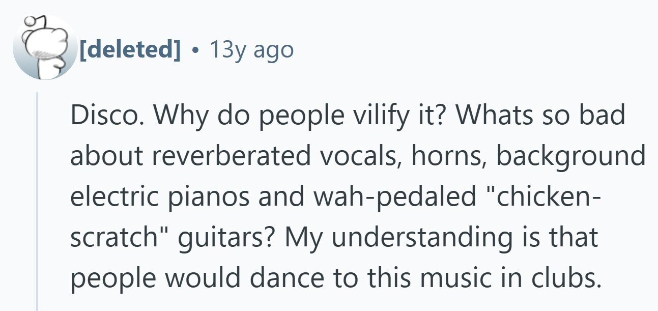  13y ago Disco. Why do people vilify it? Whats so bad about reverberated vocals, horns, background electric pianos and wah-pedaled chicken- scratch guitars? My understanding is that people would dance to this music in clubs. 