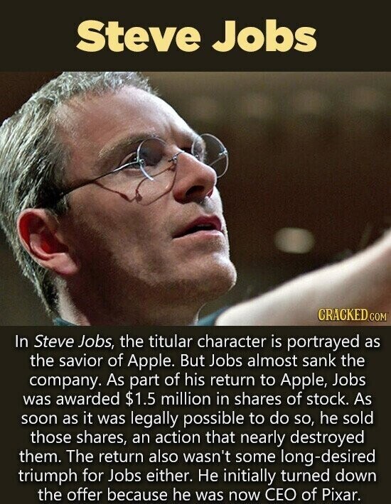 Steve Jobs CRACKED.COM In Steve Jobs, the titular character is portrayed as the savior of Apple. But Jobs almost sank the company. As part of his return to Apple, Jobs was awarded $1.5 million in shares of stock. As soon as it was legally possible to do so, he sold those shares, an action that nearly destroyed them. The return also wasn't some long-desired triumph for Jobs either. Не initially turned down the offer because he was now CEO of Pixar.
